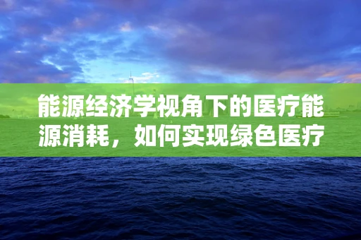 能源经济学视角下的医疗能源消耗，如何实现绿色医疗？