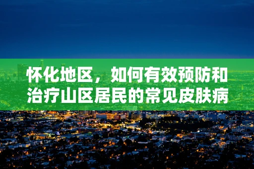 怀化地区，如何有效预防和治疗山区居民的常见皮肤病？
