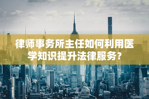 律师事务所主任如何利用医学知识提升法律服务？