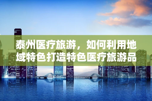 泰州医疗旅游，如何利用地域特色打造特色医疗旅游品牌？