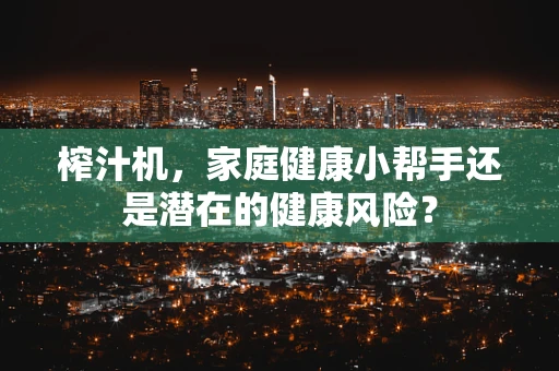 榨汁机，家庭健康小帮手还是潜在的健康风险？