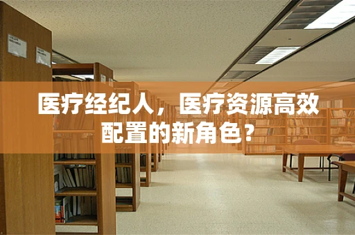 医疗经纪人，医疗资源高效配置的新角色？
