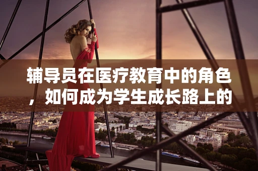 辅导员在医疗教育中的角色，如何成为学生成长路上的‘健康引路人’？