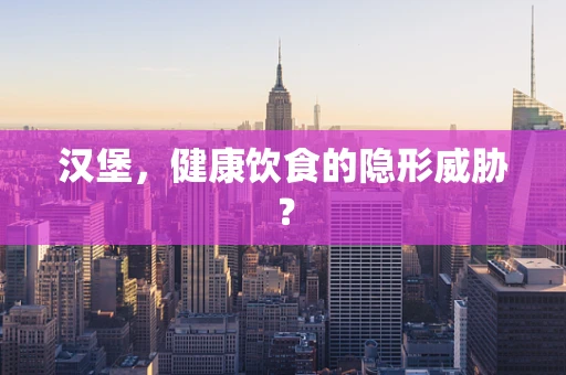 汉堡，健康饮食的隐形威胁？