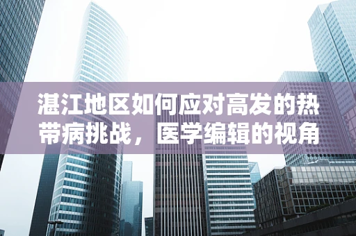 湛江地区如何应对高发的热带病挑战，医学编辑的视角