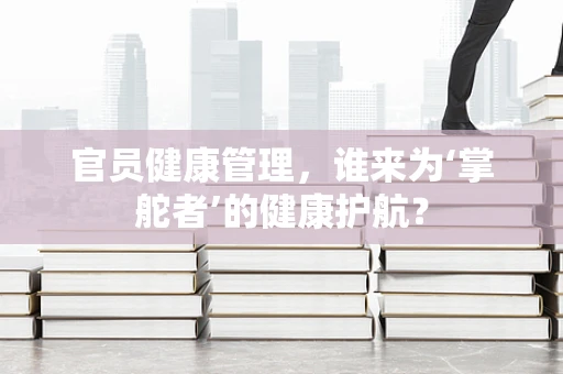 官员健康管理，谁来为‘掌舵者’的健康护航？