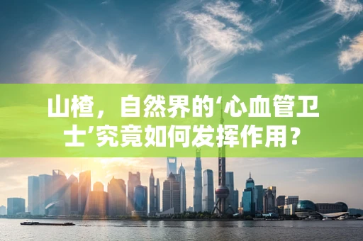 山楂，自然界的‘心血管卫士’究竟如何发挥作用？