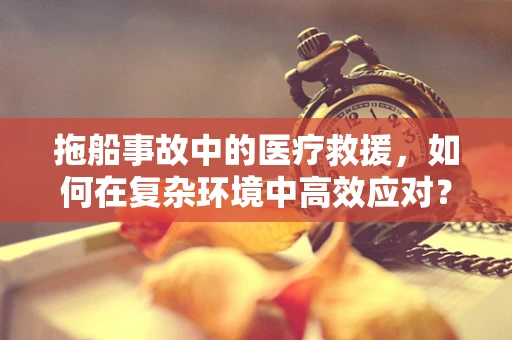 拖船事故中的医疗救援，如何在复杂环境中高效应对？