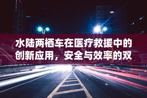 水陆两栖车在医疗救援中的创新应用，安全与效率的双重飞跃？
