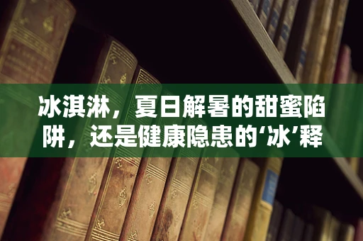 冰淇淋，夏日解暑的甜蜜陷阱，还是健康隐患的‘冰’释前嫌？