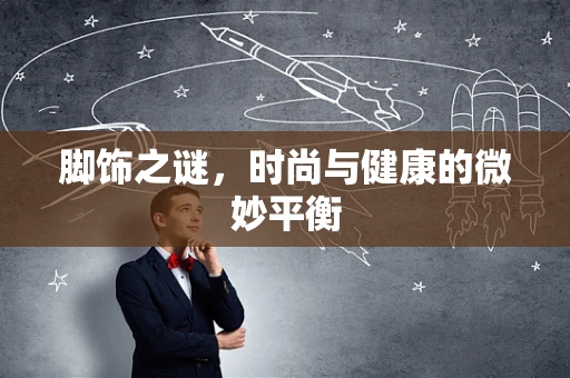 脚饰之谜，时尚与健康的微妙平衡