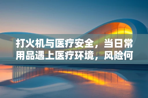 打火机与医疗安全，当日常用品遇上医疗环境，风险何在？