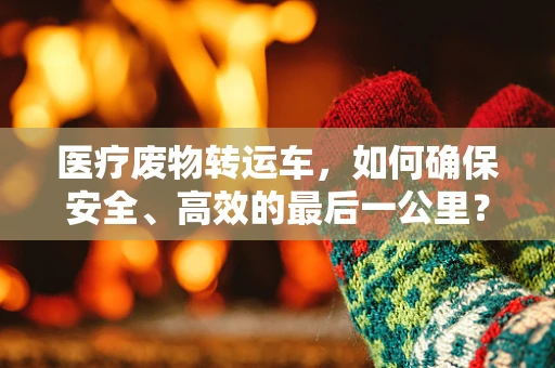 医疗废物转运车，如何确保安全、高效的最后一公里？