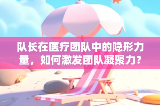 队长在医疗团队中的隐形力量，如何激发团队凝聚力？