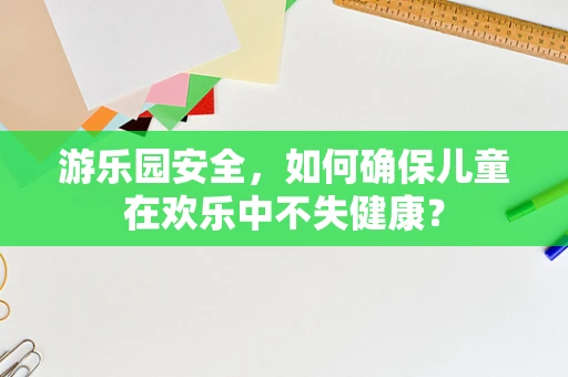 游乐园安全，如何确保儿童在欢乐中不失健康？