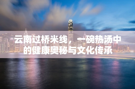 云南过桥米线，一碗热汤中的健康奥秘与文化传承