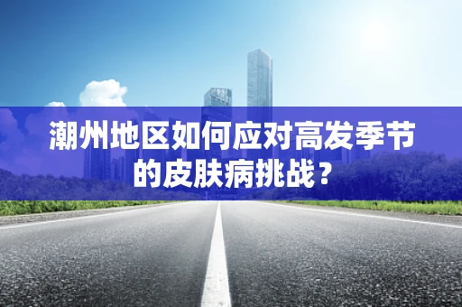 潮州地区如何应对高发季节的皮肤病挑战？