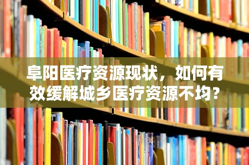 阜阳医疗资源现状，如何有效缓解城乡医疗资源不均？