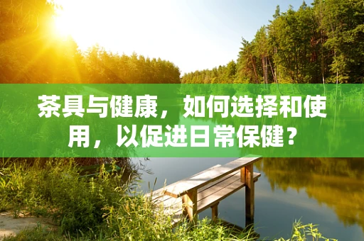 茶具与健康，如何选择和使用，以促进日常保健？