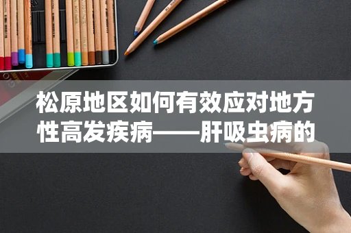 松原地区如何有效应对地方性高发疾病——肝吸虫病的挑战？