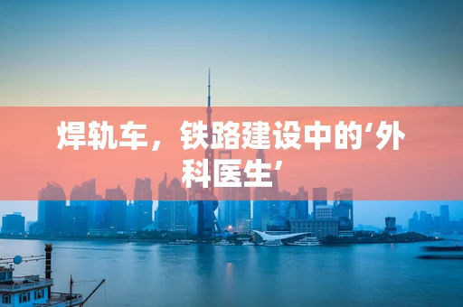 焊轨车，铁路建设中的‘外科医生’