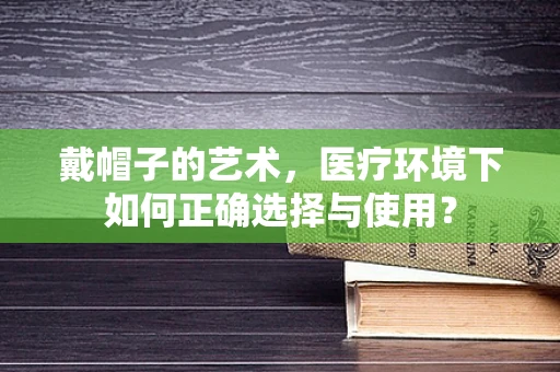 戴帽子的艺术，医疗环境下如何正确选择与使用？