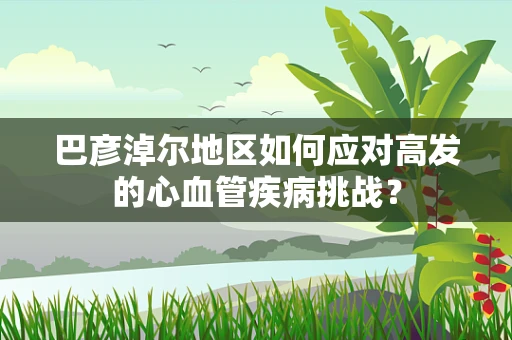 巴彦淖尔地区如何应对高发的心血管疾病挑战？
