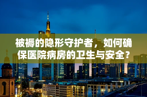 被褥的隐形守护者，如何确保医院病房的卫生与安全？