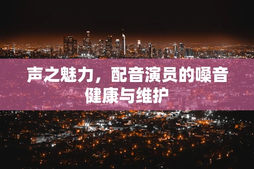 声之魅力，配音演员的嗓音健康与维护