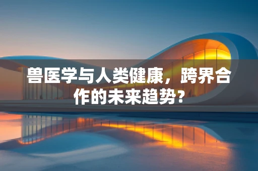 兽医学与人类健康，跨界合作的未来趋势？