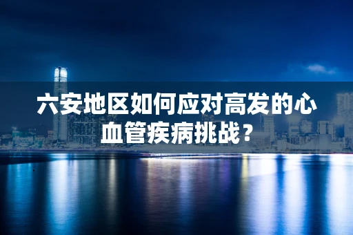 六安地区如何应对高发的心血管疾病挑战？