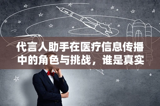 代言人助手在医疗信息传播中的角色与挑战，谁是真实的声音守护者？