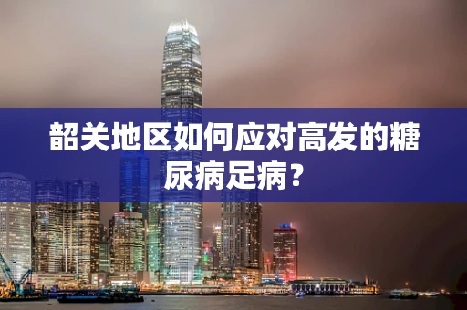 韶关地区如何应对高发的糖尿病足病？