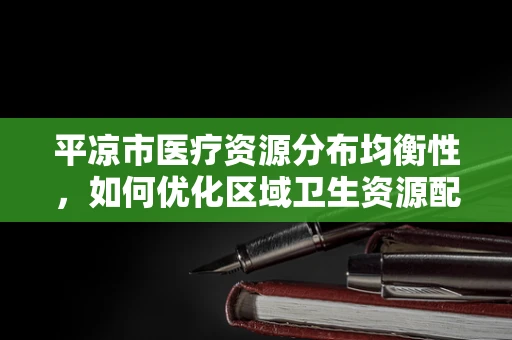 平凉市医疗资源分布均衡性，如何优化区域卫生资源配置？