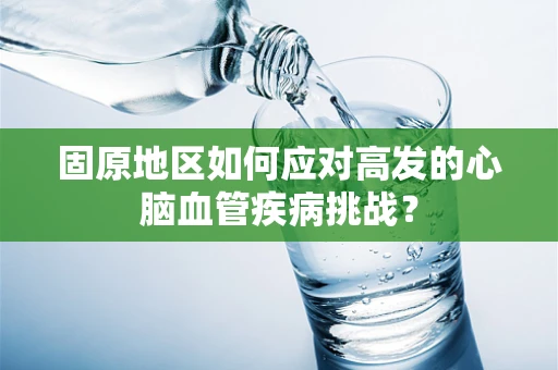 固原地区如何应对高发的心脑血管疾病挑战？