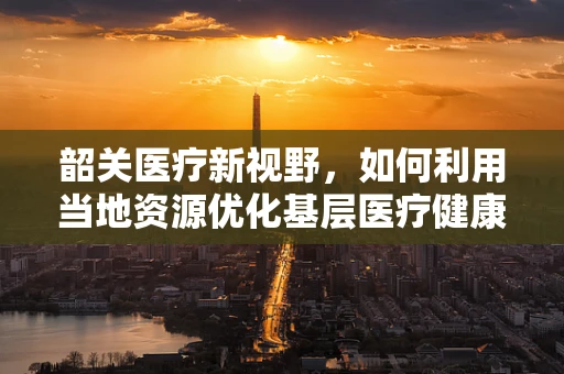 韶关医疗新视野，如何利用当地资源优化基层医疗健康服务？