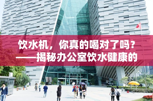 饮水机，你真的喝对了吗？——揭秘办公室饮水健康的隐形风险