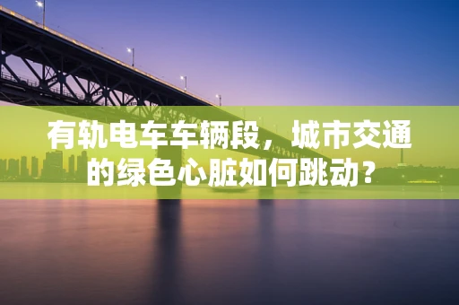 有轨电车车辆段，城市交通的绿色心脏如何跳动？
