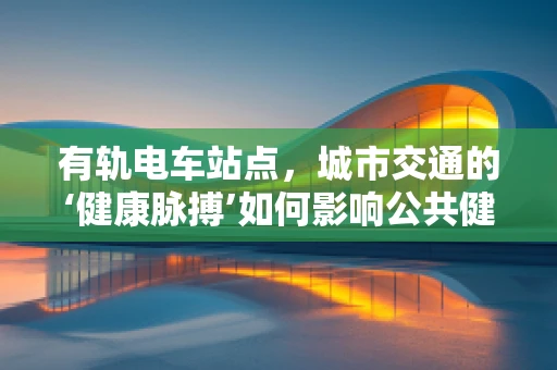 有轨电车站点，城市交通的‘健康脉搏’如何影响公共健康？