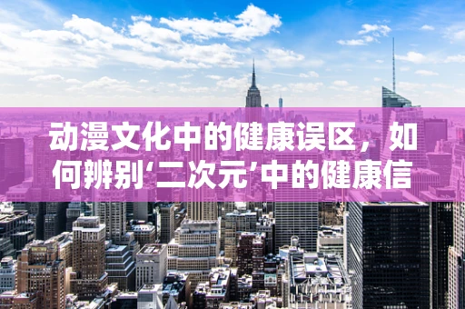动漫文化中的健康误区，如何辨别‘二次元’中的健康信息？
