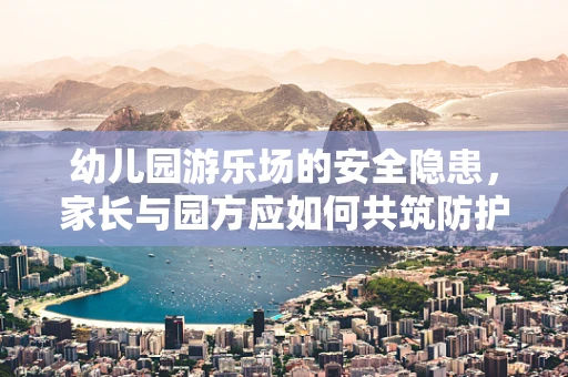 幼儿园游乐场的安全隐患，家长与园方应如何共筑防护网？
