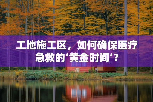 工地施工区，如何确保医疗急救的‘黄金时间’？
