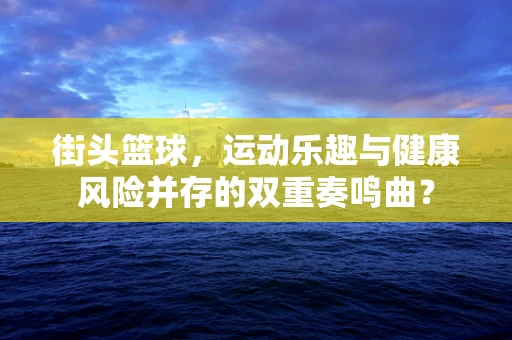 街头篮球，运动乐趣与健康风险并存的双重奏鸣曲？