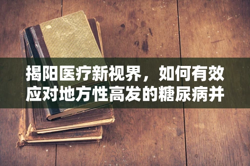 揭阳医疗新视界，如何有效应对地方性高发的糖尿病并发症？