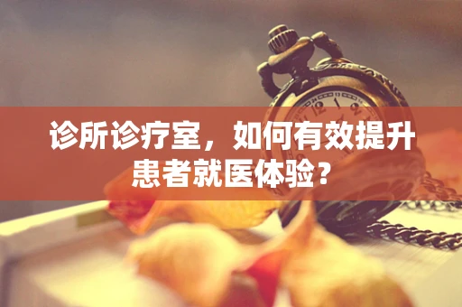 诊所诊疗室，如何有效提升患者就医体验？