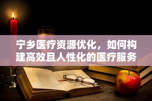 宁乡医疗资源优化，如何构建高效且人性化的医疗服务体系？