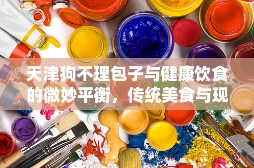天津狗不理包子与健康饮食的微妙平衡，传统美食与现代健康理念的碰撞