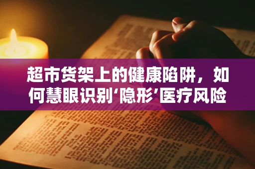 超市货架上的健康陷阱，如何慧眼识别‘隐形’医疗风险？