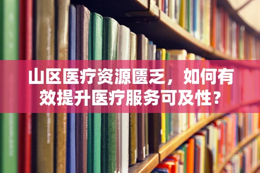山区医疗资源匮乏，如何有效提升医疗服务可及性？