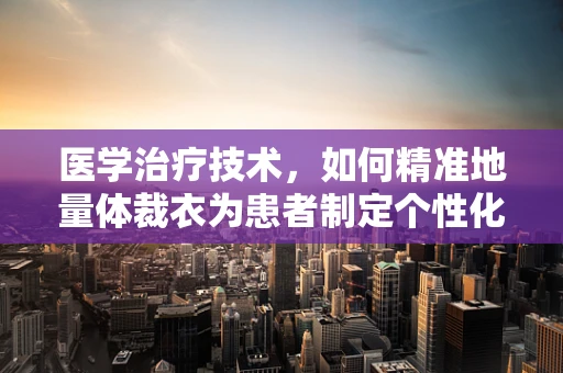 医学治疗技术，如何精准地量体裁衣为患者制定个性化治疗方案？
